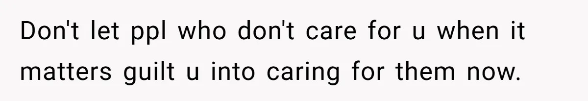 Don't let ppl who don't care for u when it matters guilt u into caring for them now.