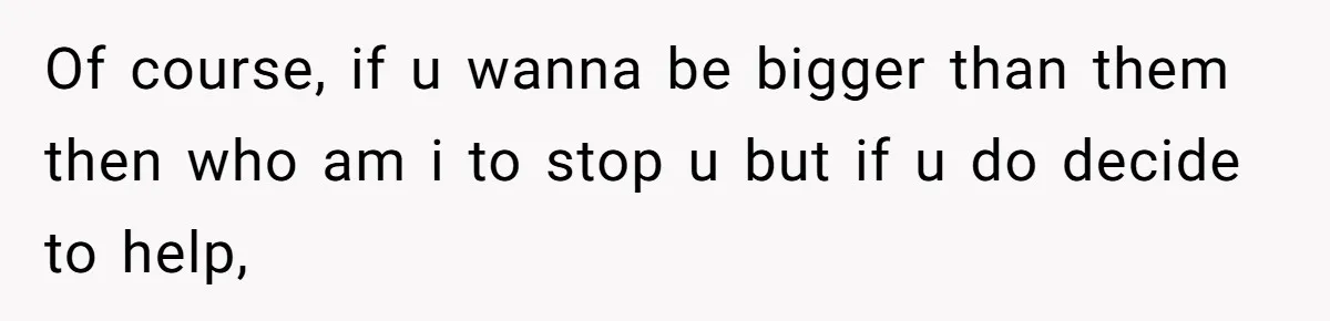 Of course, if u wanna be bigger than them then who am i to stop u but if u do decide to help,