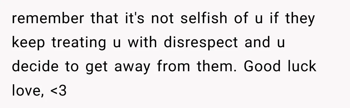 remember that it's not selfish of u if they keep treating u with disrespect and u decide to get away from them. Good luck love, <3