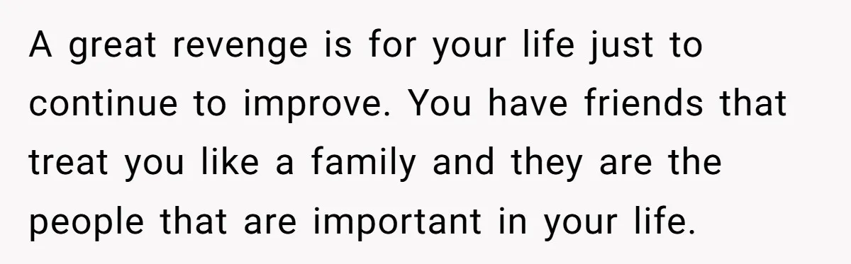 A great revenge is for your life just to continue to improve. You have friends that treat you like a family and they are the people that are important in...