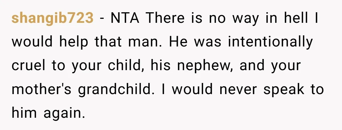 shangib723 − NTA There is no way in hell I would help that man. He was intentionally cruel to your child, his nephew, and your mother's grandchild. I would never...