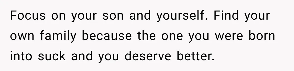 Focus on your son and yourself. Find your own family because the one you were born into suck and you deserve better.