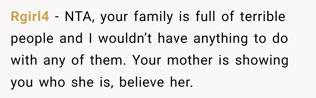Rgirl4 − NTA, your family is full of terrible people and I wouldn’t have anything to do with any of them. Your mother is showing you who she is, believe...
