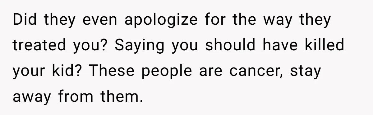 Did they even apologize for the way they treated you? Saying you should have killed your kid? These people are cancer, stay away from them.