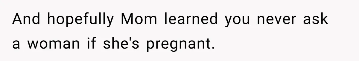Husband Kicks Parents Out After Mom Grabs Wife’s Belly And Asks If She’s Pregnant And hopefully Mom learned you never ask a woman if she's pregnant.