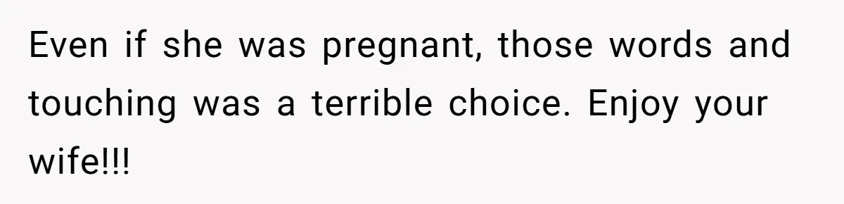 Husband Kicks Parents Out After Mom Grabs Wife’s Belly And Asks If She’s Pregnant Even if she was pregnant, those words and touching was a terrible choice. Enjoy your wife!!!