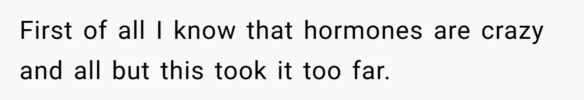 First of all I know that hormones are crazy and all but this took it too far.