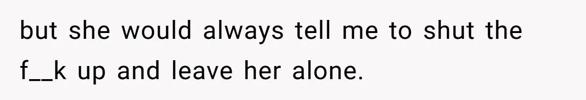 but she would always tell me to shut the f__k up and leave her alone.