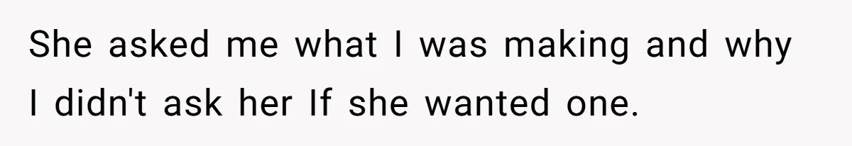 She asked me what I was making and why I didn't ask her If she wanted one.