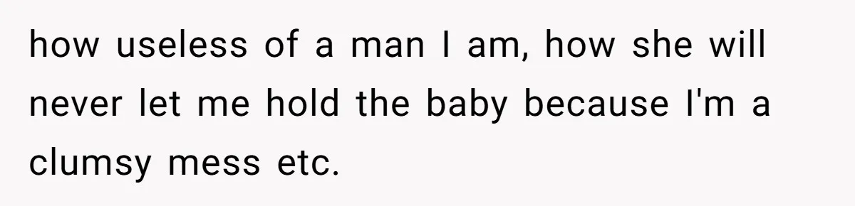 how useless of a man I am, how she will never let me hold the baby because I'm a clumsy mess etc.