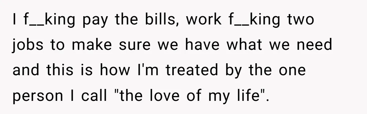 I f__king pay the bills, work f__king two jobs to make sure we have what we need and this is how I'm treated by the one person I call "the...