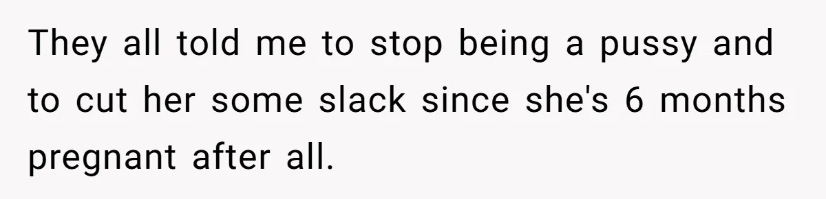They all told me to stop being a pussy and to cut her some slack since she's 6 months pregnant after all.