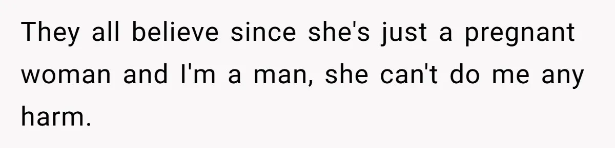 They all believe since she's just a pregnant woman and I'm a man, she can't do me any harm.