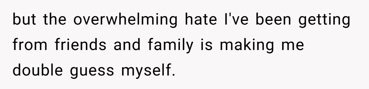 but the overwhelming hate I've been getting from friends and family is making me double guess myself.