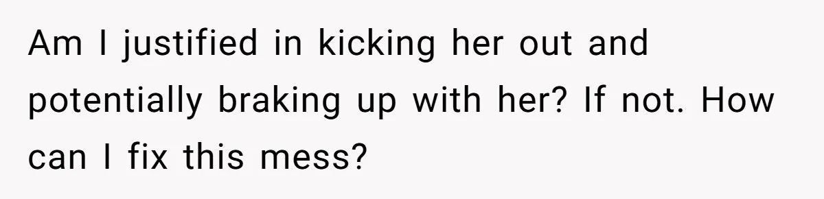 Am I justified in kicking her out and potentially braking up with her? If not. How can I fix this mess?