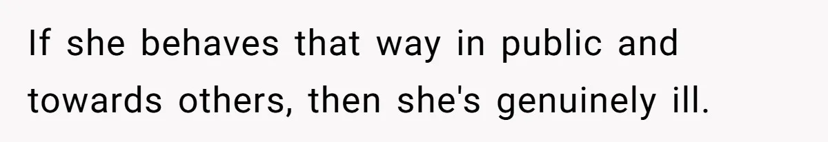 If she behaves that way in public and towards others, then she's genuinely ill.