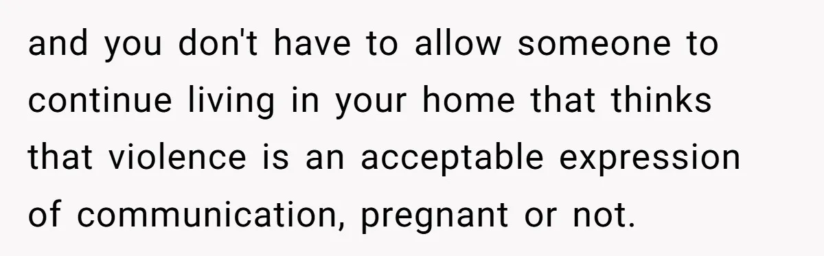 and you don't have to allow someone to continue living in your home that thinks that violence is an acceptable expression of communication, pregnant or not.