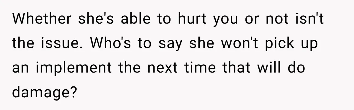 Whether she's able to hurt you or not isn't the issue. Who's to say she won't pick up an implement the next time that will do damage?