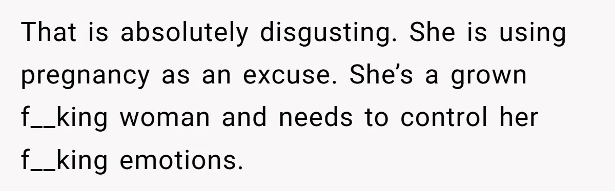 That is absolutely disgusting. She is using pregnancy as an excuse. She’s a grown f__king woman and needs to control her f__king emotions.