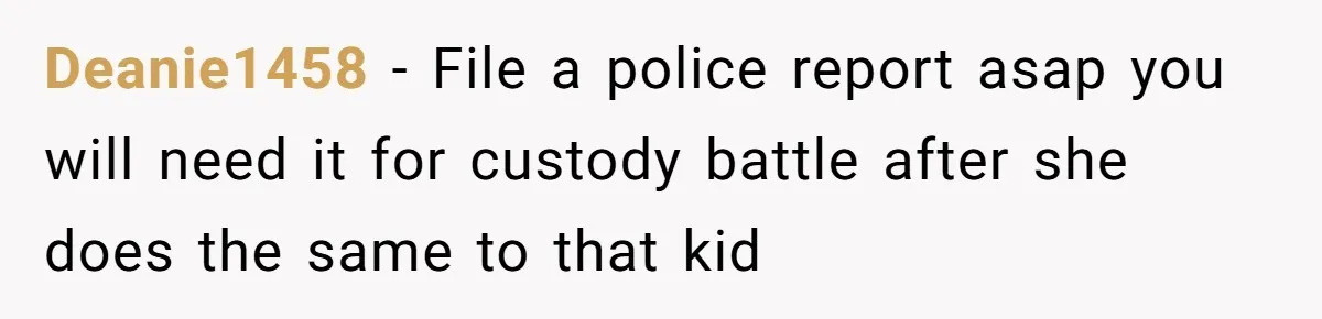 Deanie1458 − File a police report asap you will need it for custody battle after she does the same to that kid