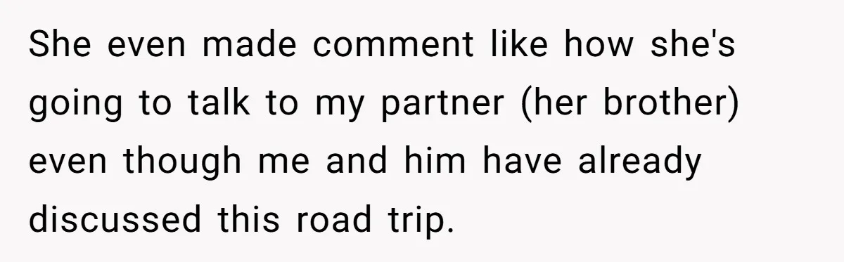 She even made comment like how she's going to talk to my partner (her brother) even though me and him have already discussed this road trip.