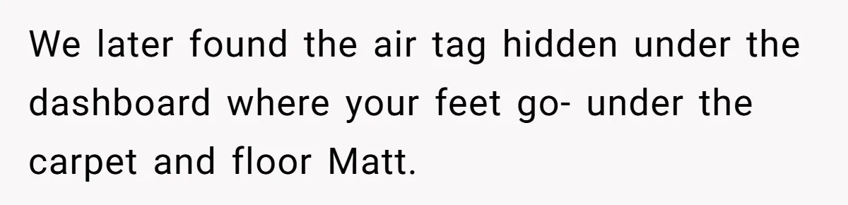 We later found the air tag hidden under the dashboard where your feet go- under the carpet and floor Matt.
