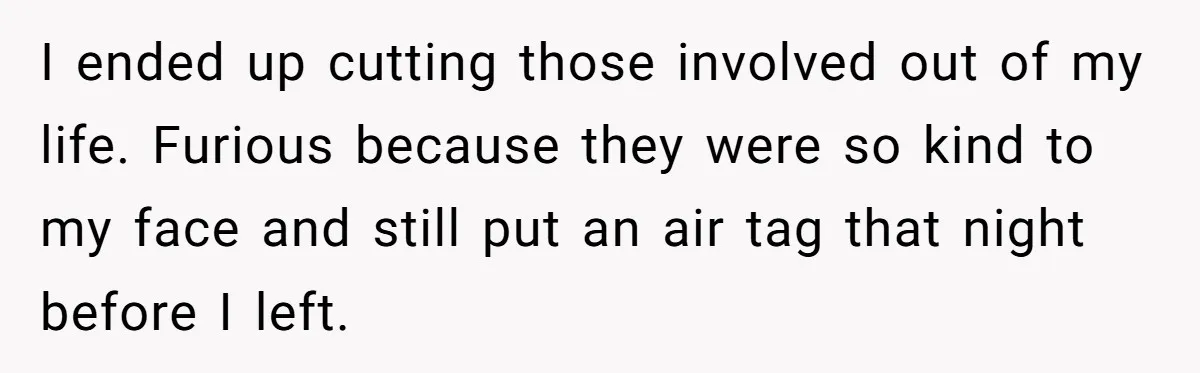 I ended up cutting those involved out of my life. Furious because they were so kind to my face and still put an air tag that night before I left.