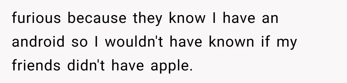 furious because they know I have an android so I wouldn't have known if my friends didn't have apple.