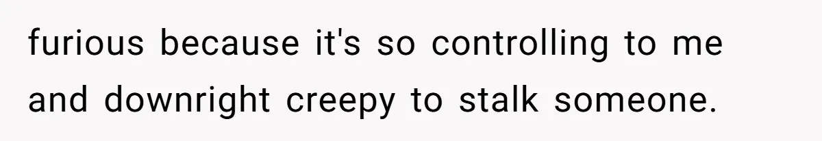 furious because it's so controlling to me and downright creepy to stalk someone.