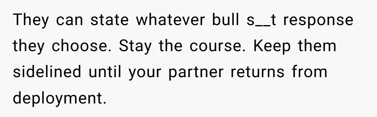 They can state whatever bull s__t response they choose. Stay the course. Keep them sidelined until your partner returns from deployment.