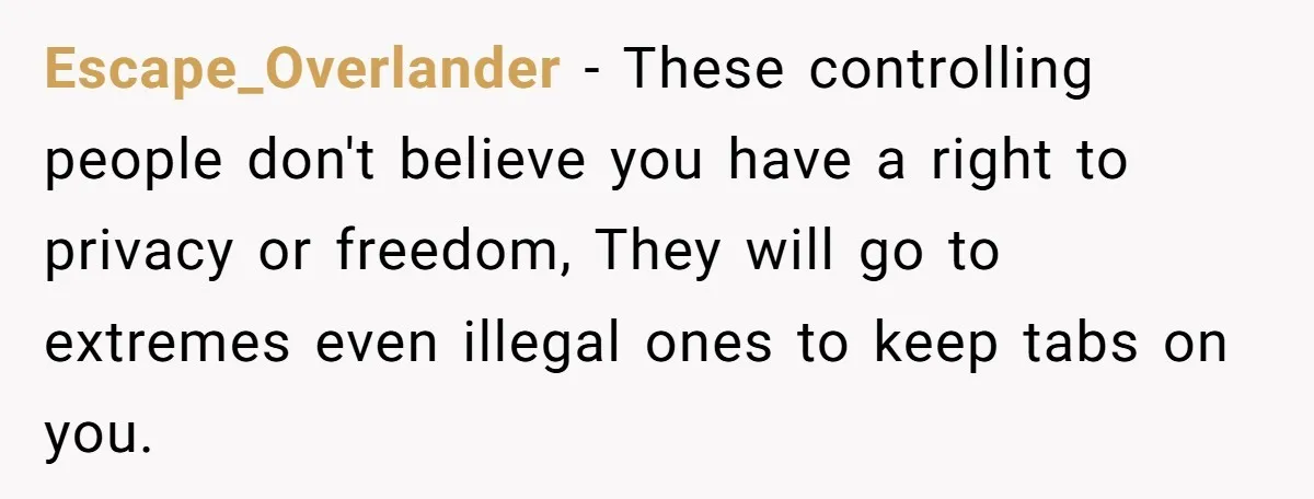 Escape_Overlander − These controlling people don't believe you have a right to privacy or freedom, They will go to extremes even illegal ones to keep tabs on you.