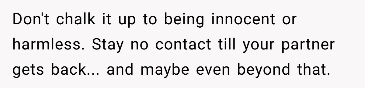 Don't chalk it up to being innocent or harmless. Stay no contact till your partner gets back... and maybe even beyond that.