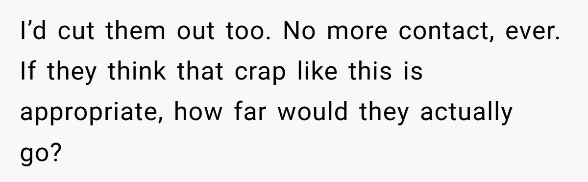 I’d cut them out too. No more contact, ever. If they think that crap like this is appropriate, how far would they actually go?