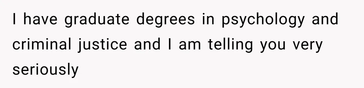 I have graduate degrees in psychology and criminal justice and I am telling you very seriously