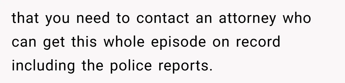 that you need to contact an attorney who can get this whole episode on record including the police reports.