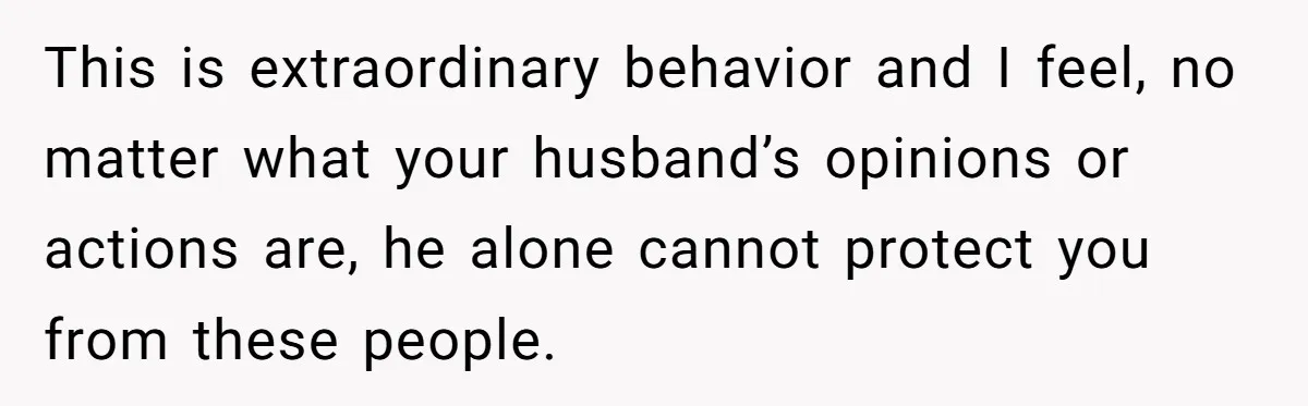 This is extraordinary behavior and I feel, no matter what your husband’s opinions or actions are, he alone cannot protect you from these people.
