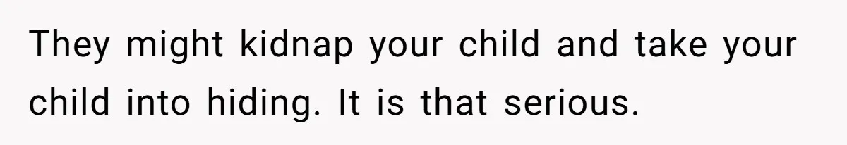 They might kidnap your child and take your child into hiding. It is that serious.