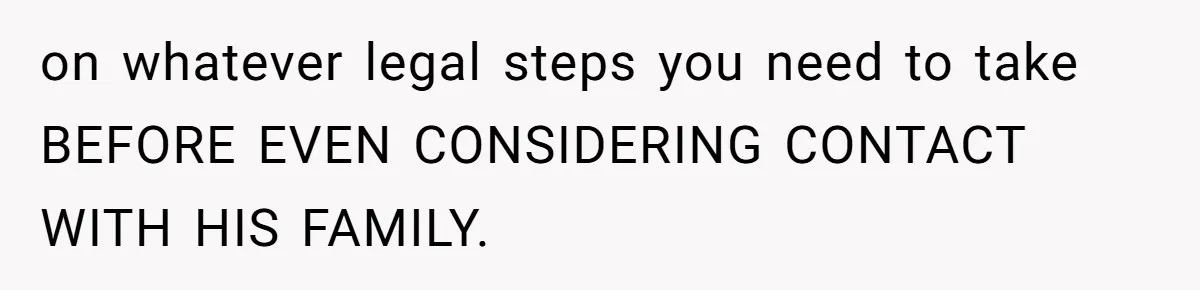 on whatever legal steps you need to take BEFORE EVEN CONSIDERING CONTACT WITH HIS FAMILY.