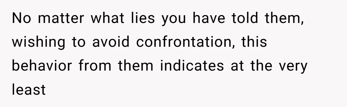 No matter what lies you have told them, wishing to avoid confrontation, this behavior from them indicates at the very least