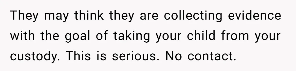 They may think they are collecting evidence with the goal of taking your child from your custody. This is serious. No contact.