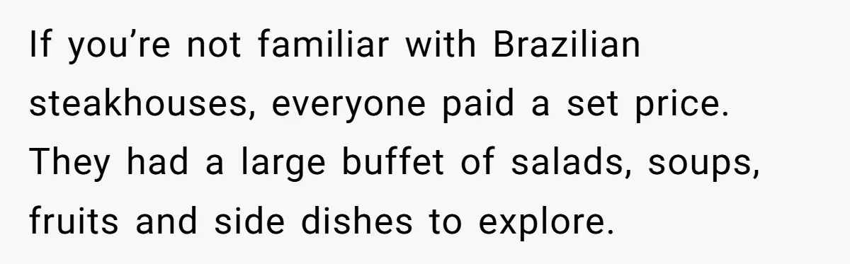 If you’re not familiar with Brazilian steakhouses, everyone paid a set price. They had a large buffet of salads, soups, fruits and side dishes to explore.