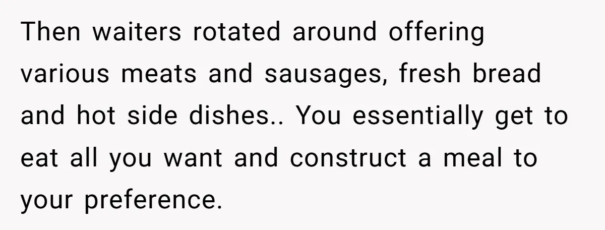Then waiters rotated around offering various meats and sausages, fresh bread and hot side dishes.. You essentially get to eat all you want and construct a meal to your preference.