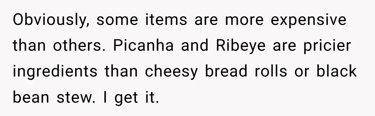 Obviously, some items are more expensive than others. Picanha and Ribeye are pricier ingredients than cheesy bread rolls or black bean stew. I get it.