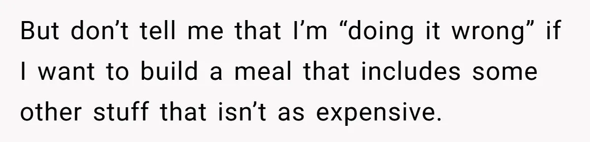 But don’t tell me that I’m “doing it wrong” if I want to build a meal that includes some other stuff that isn’t as expensive.
