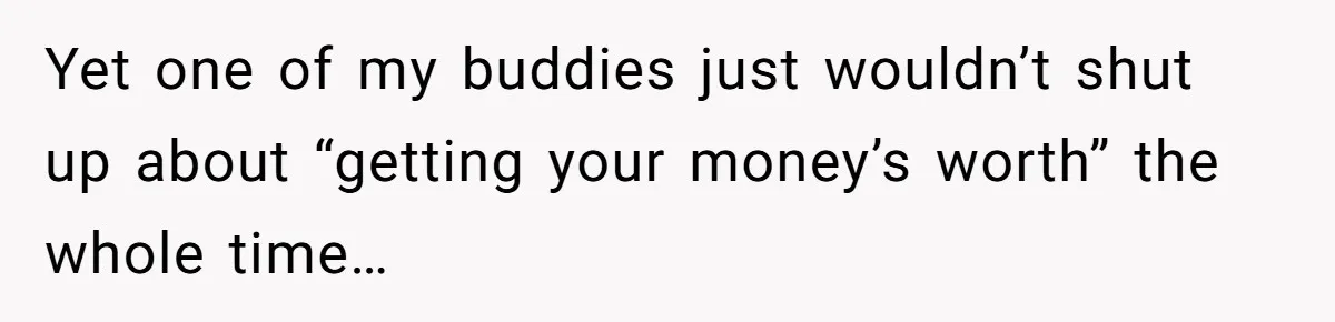 Yet one of my buddies just wouldn’t shut up about “getting your money’s worth” the whole time…