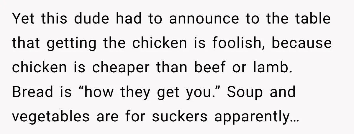 Yet this dude had to announce to the table that getting the chicken is foolish, because chicken is cheaper than beef or lamb. Bread is “how they get you.” Soup...