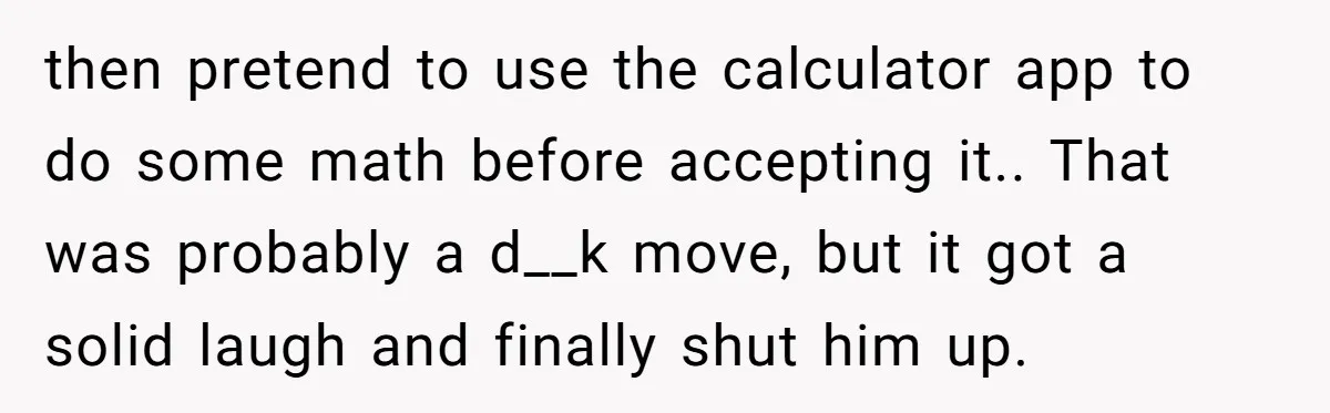 then pretend to use the calculator app to do some math before accepting it.. That was probably a d__k move, but it got a solid laugh and finally shut him...