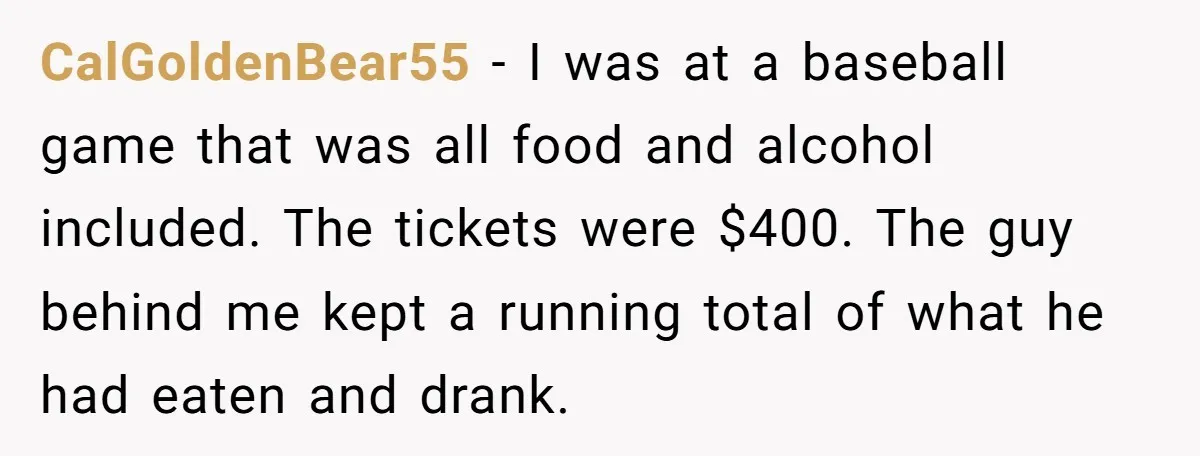 CalGoldenBear55 − I was at a baseball game that was all food and alcohol included. The tickets were $400. The guy behind me kept a running total of what he...