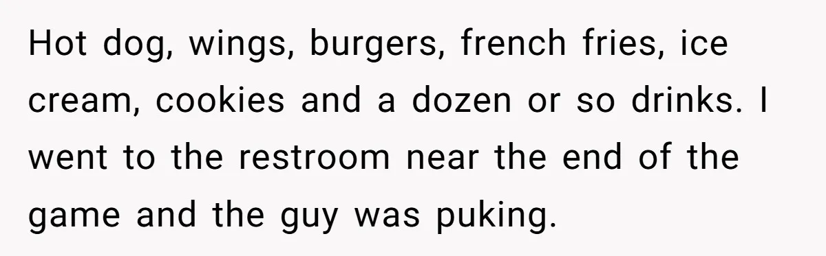 Hot dog, wings, burgers, french fries, ice cream, cookies and a dozen or so drinks. I went to the restroom near the end of the game and the guy was...