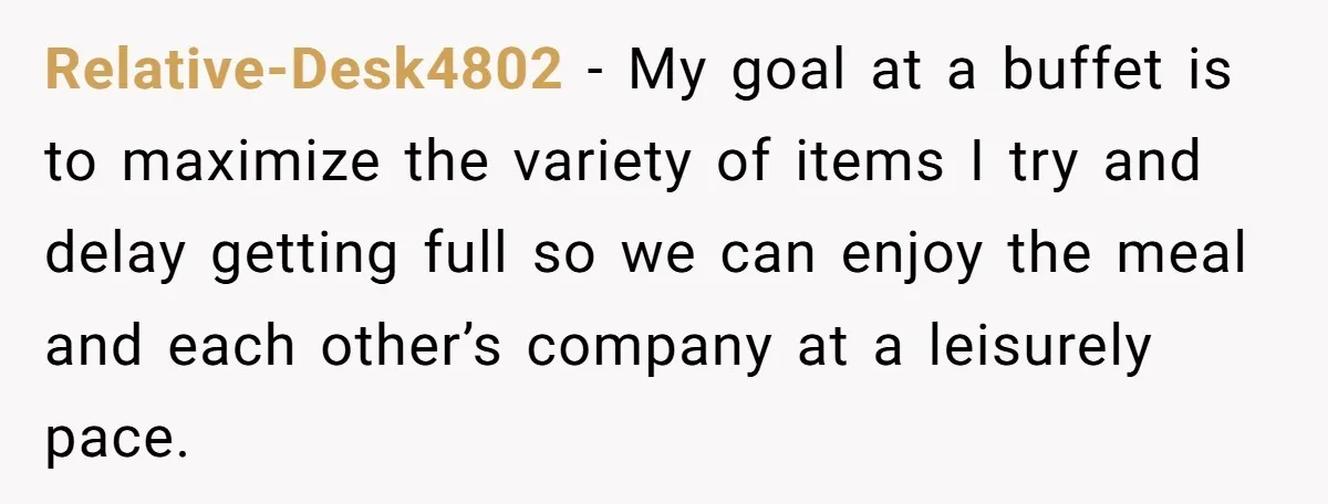 Relative-Desk4802 − My goal at a buffet is to maximize the variety of items I try and delay getting full so we can enjoy the meal and each other’s company...
